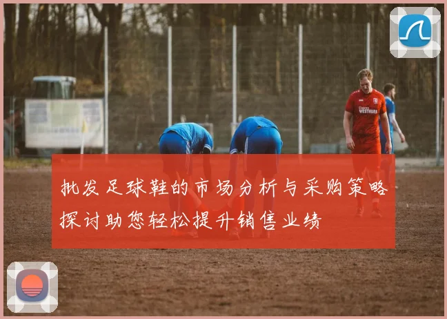批发足球鞋的市场分析与采购策略探讨助您轻松提升销售业绩