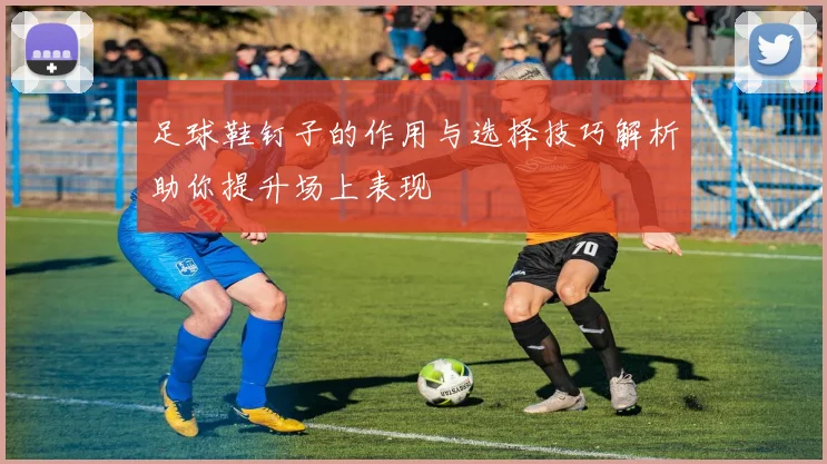 足球鞋钉子的作用与选择技巧解析助你提升场上表现