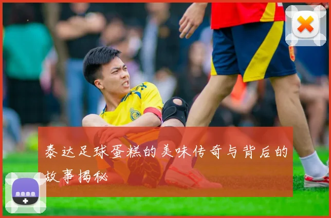 泰达足球蛋糕的美味传奇与背后的故事揭秘