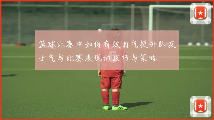 篮球比赛中如何有效打气提升队友士气与比赛表现的技巧与策略