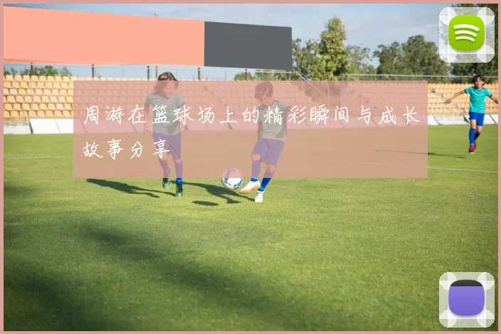 周游在篮球场上的精彩瞬间与成长故事分享